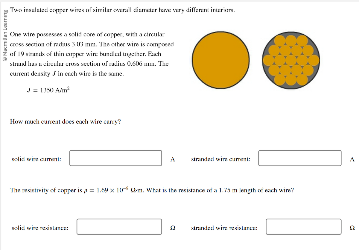O Macmillan Learning
Two insulated copper wires of similar overall diameter have very different interiors.
One wire possesses a solid core of copper, with a circular
cross section of radius 3.03 mm. The other wire is composed
of 19 strands of thin copper wire bundled together. Each
strand has a circular cross section of radius 0.606 mm. The
current density J in each wire is the same.
J = 1350 A/m²
How much current does each wire carry?
solid wire current:
A
solid wire resistance:
The resistivity of copper is p = 1.69 × 10-8 Q.m. What is the resistance of a 1.75 m length of each wire?
stranded wire current:
Ω
stranded wire resistance:
A
Ω