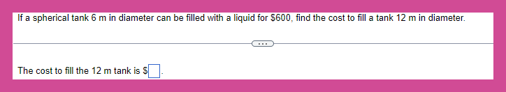 If a spherical tank 6 m in diameter can be filled with a liquid for $600, find the cost to fill a tank 12 m in diameter.
The cost to fill the 12 m tank is S