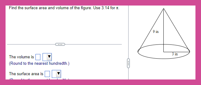 Find the surface area and volume of the figure. Use 3.14 for .
The volume is
(Round to the nearest hundredth.)
The surface area is
(...)
9 in
3 in