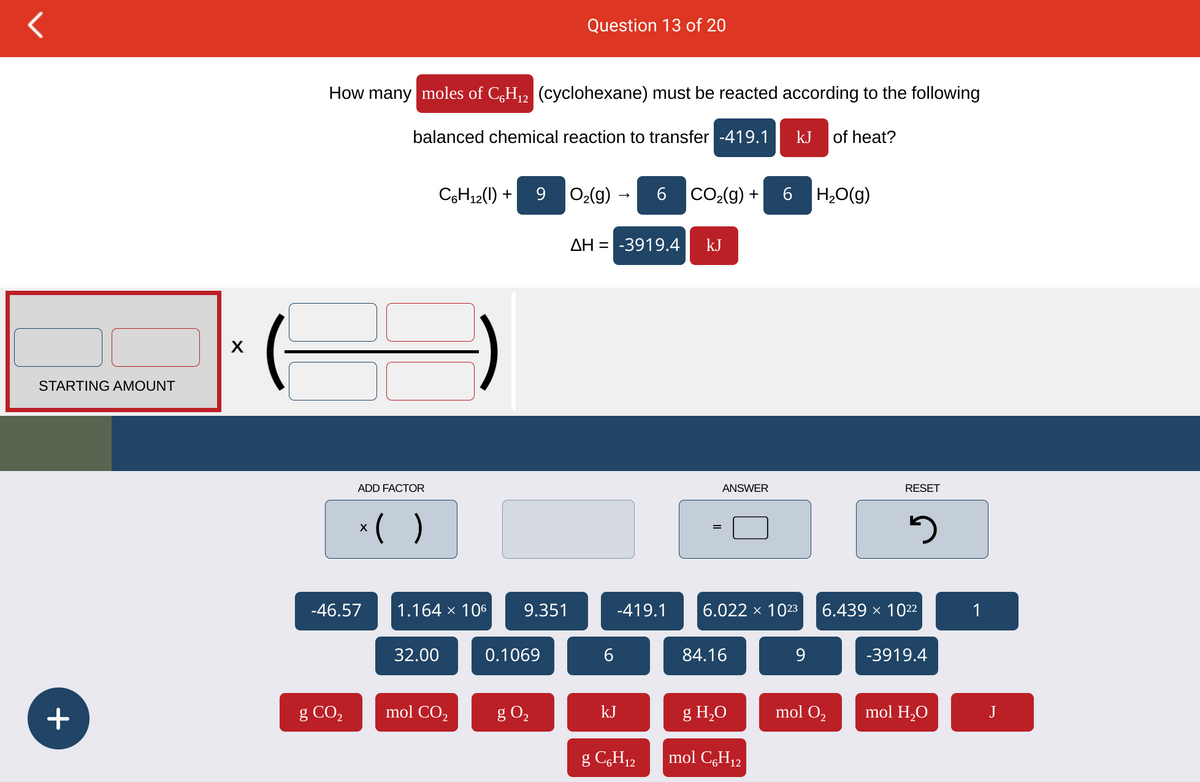 10
STARTING AMOUNT
+
How many moles of C6H₁2 (cyclohexane) must be reacted according to the following
g CO₂
ADD FACTOR
-46.57
balanced chemical reaction to transfer -419.1
x( )
C6H₁2(1) +
1.164 × 106
32.00
mol CO₂
9
9.351
Question 13 of 20
0.1069
g 0₂
O₂(g) →
ΔΗ = -3919.4
6
6
-419.1
kJ
g C6H₁2
CO₂(g) +
kJ
ANSWER
84.16
6
6.022 × 1023
g H₂O
mol C6H₁2
kJ of heat?
9
H₂O(g)
RESET
mol O₂
3
6.439 × 10²2
-3919.4
mol H₂O
1
J