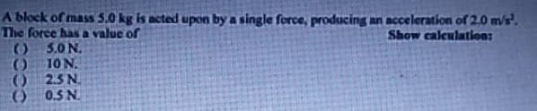 A block of mass 5.0 kg is acted upon by a single force, producing an acceleration of 2.0 m/s².
The force has a value of
Show calculation:
()
5.0 N.
()
10 N.
()
2.5 №.
0.5 №.
()