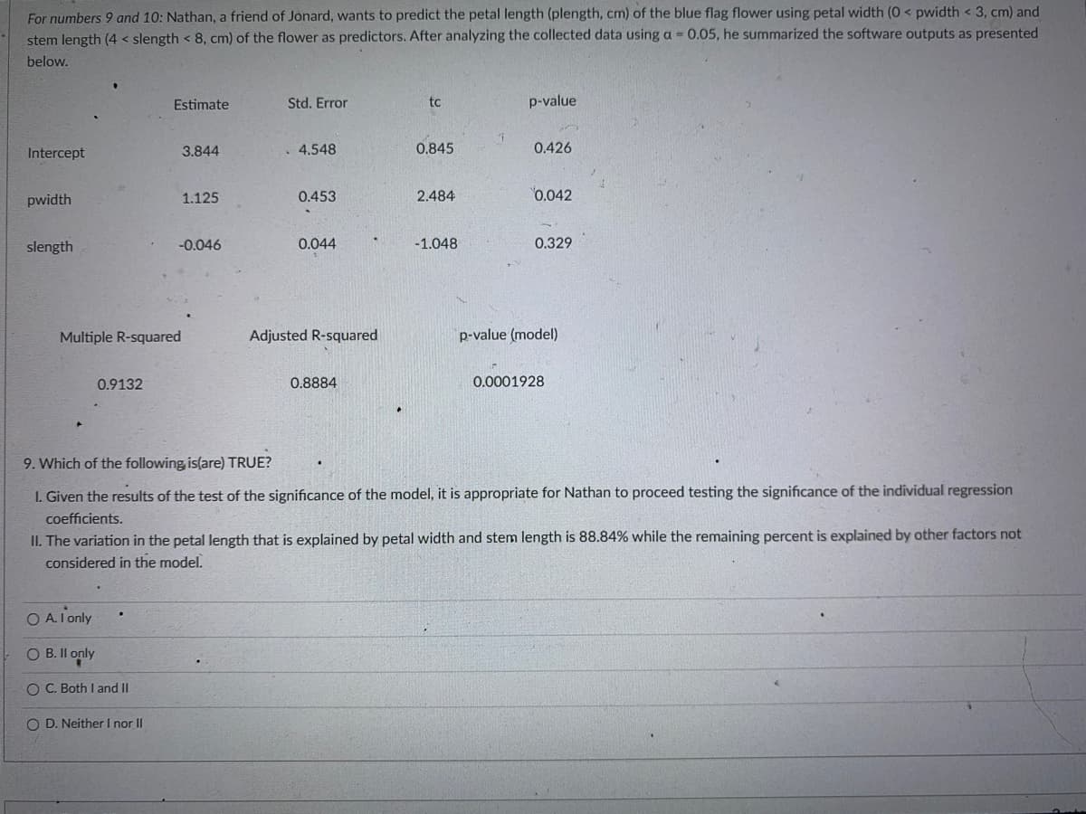 For numbers 9 and 10: Nathan, a friend of Jonard, wants to predict the petal length (plength, cm) of the blue flag flower using petal width (0 < pwidth <3, cm) and
stem length (4 < slength < 8, cm) of the flower as predictors. After analyzing the collected data using a = 0.05, he summarized the software outputs as presented
below.
Estimate
Std. Error
tc
p-value
Intercept
3.844
4.548
0.845
0.426
pwidth
1.125
0.453
2.484
0.042
slength
-0.046
0.044
-1.048
0.329
Multiple R-squared
Adjusted R-squared
p-value (model)
0.9132
0.8884
0.0001928
9. Which of the following is(are) TRUE?
1. Given the results of the test of the significance of the model, it is appropriate for Nathan to proceed testing the significance of the individual regression
coefficients.
II. The variation in the petal length that is explained by petal width and stem length is 88.84% while the remaining percent is explained by other factors not
considered in the model.
OA. I only
OB. II only
O C. Both I and II
OD. Neither I nor II