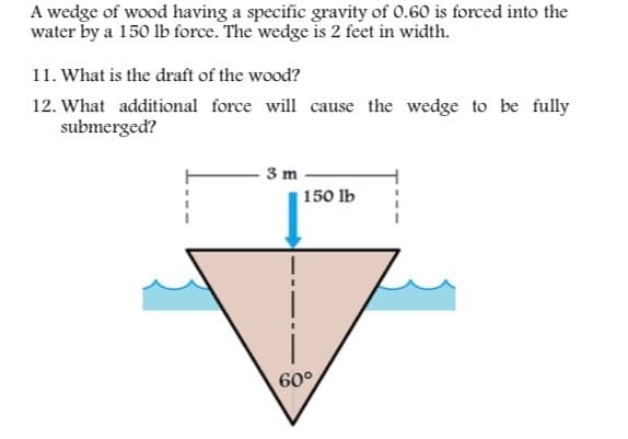 A wedge of wood having a specific gravity of 0.60 is forced into the
water by a 150 lb force. The wedge is 2 feet in width.
11. What is the draft of the wood?
12. What additional force will cause the wedge to be fully
submerged?
3 m
150 lb
60°