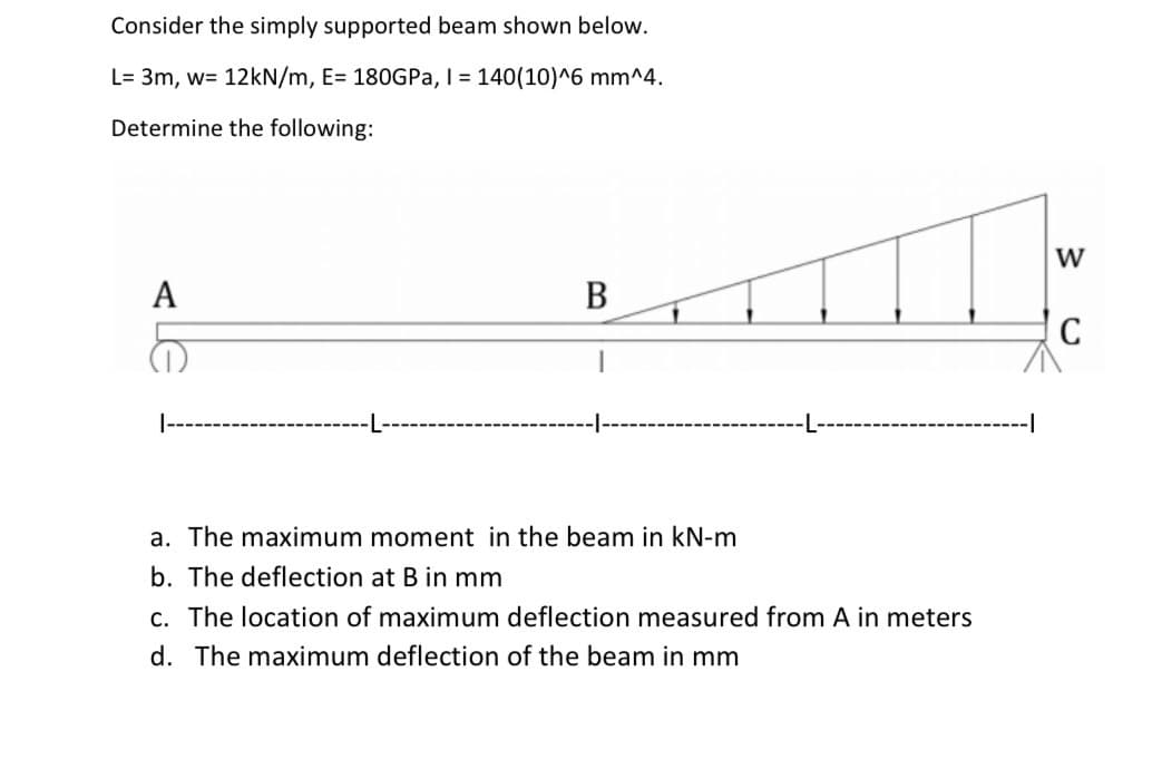 Consider the simply supported beam shown below.
L= 3m, w= 12kN/m, E= 180GPa, I = 140(10)^6 mm^4.
Determine the following:
A
B
-1
a. The maximum moment in the beam in kN-m
b. The deflection at B in mm
c. The location of maximum deflection measured from A in meters
d. The maximum deflection of the beam in mm
W
C