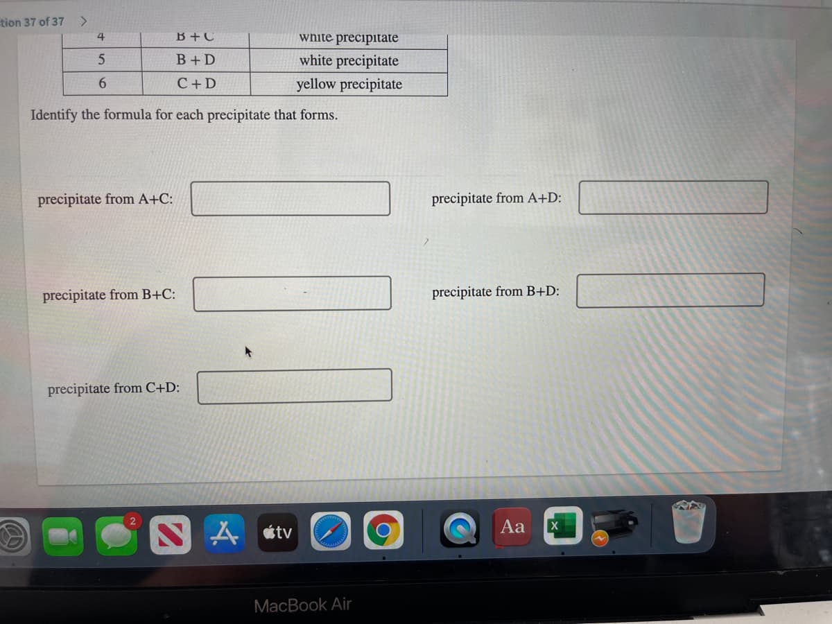 tion 37 of 37
<>
4
B +C
white precipitate
B+ D
white precipitate
6.
C+ D
yellow precipitate
Identify the formula for each precipitate that forms.
precipitate from A+C:
precipitate from A+D:
precipitate from B+C:
precipitate from B+D:
precipitate from C+D:
Aa
A tv
MacBook Air
