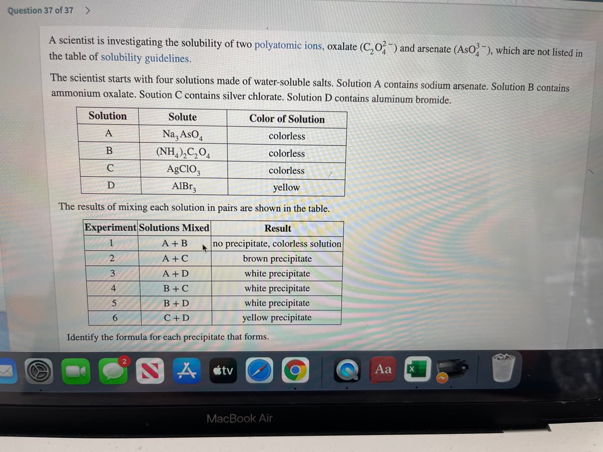 Question 37 of 37
<>
A scientist is investigating the solubility of two polyatomic ions, oxalate (C, O¯) and arsenate (AsO; ), which are not listed in
the table of solubility guidelines.
The scientist starts with four solutions made of water-soluble salts. Solution A contains sodium arsenate. Solution B contains
ammonium oxalate. Soution C contains silver chlorate. Solution D contains aluminum bromide.
Solution
Solute
Color of Solution
Na, AsO,
(NH,),C,O,
AgCIO,
AIBr,
A
colorless
colorless
colorless
yellow
The results of mixing each solution in pairs are shown in the table.
Experiment Solutions Mixed
Result
A + B
no precipitate, colorless solution
brown precipitate
white precipitate
white precipitate
1
A +C
3
A + D
4
B+C
B + D
white precipitate
6.
C+D
yellow precipitate
Identify the formula for each precipitate that forms.
A étv
Aa
MacBook Air
