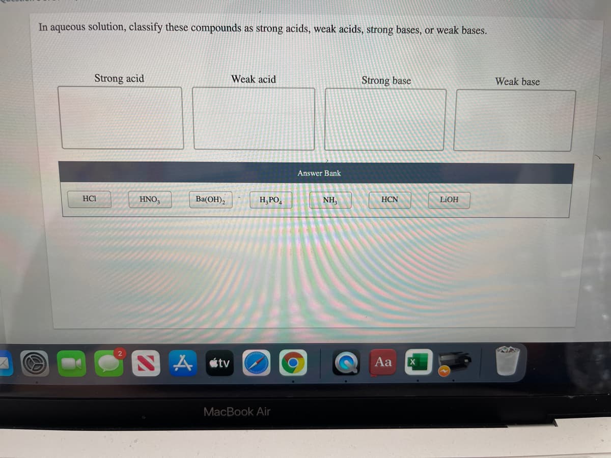 In aqueous solution, classify these compounds as strong acids, weak acids, strong bases, or weak bases.
Strong acid
Weak acid
Strong base
Weak base
Answer Bank
HCI
HNO,
Ba(OH),
H;PO,
NH,
HCN
LIOH
A étv
Aa
MacBook Air
