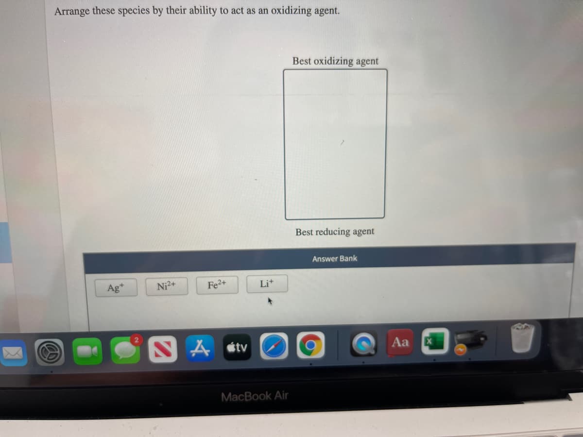 Arrange these species by their ability to act as an oxidizing agent.
Best oxidizing agent
Best reducing agent
Answer Bank
Ag*
Ni2+
Fe2+
Lit
A étv
Aa
MacBook Air
の)
