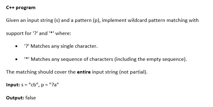 C++ program
Given an input string (s) and a pattern (p), implement wildcard pattern matching with
support for '?' and *' where:
'?' Matches any single character.
**' Matches any sequence of characters (including the empty sequence).
The matching should cover the entire input string (not partial).
Input: s = "cb", p = "?a"
Output: false
