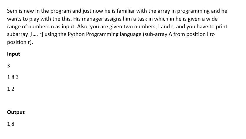 Sem is new in the program and just now he is familiar with the array in programming and he
wants to play with the this. His manager assigns him a task in which in he is given a wide
range of numbers n as input. Also, you are given two numbers, I and r, and you have to print
subarray [I. r] using the Python Programming language (sub-array A from position I to
position r).
Input
183
12
Output
18
3.
