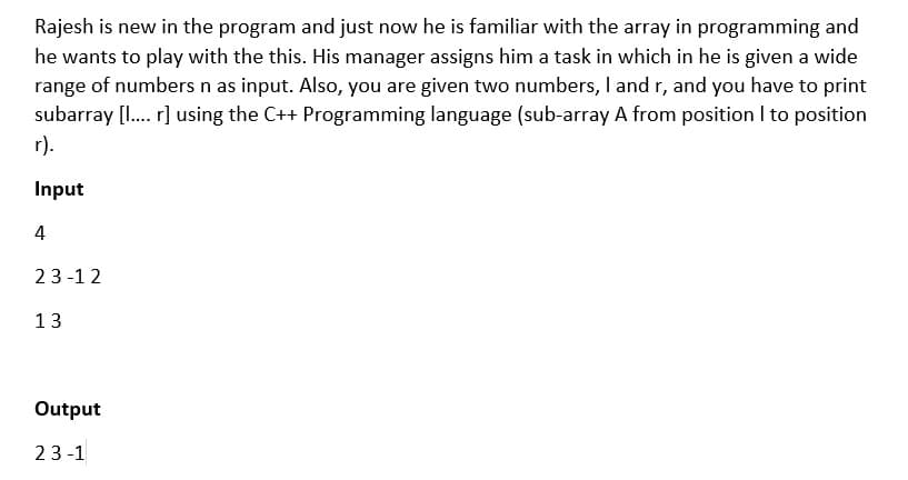 Rajesh is new in the program and just now he is familiar with the array in programming and
he wants to play with the this. His manager assigns him a task in which in he is given a wide
range of numbers n as input. Also, you are given two numbers, I and r, and you have to print
subarray [I. r] using the C++ Programming language (sub-array A from position I to position
r).
Input
4
23-12
13
Output
23 -1
