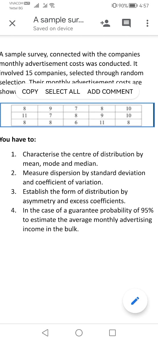 VIVACOM VOLTE alla
Yettel BG
X
A sample sur...
Saved on device
8
11
8
A sample survey, connected with the companies
monthly advertisement costs was conducted. It
involved 15 companies, selected through random
selection Their monthly advertisement costs are
show COPY SELECT ALL ADD COMMENT
You have to:
9
7
8
7
8
6
A
090% 4:57
8
9
11
1. Characterise the centre of distribution by
mean, mode and median.
10
10
8
2. Measure dispersion by standard deviation
and coefficient of variation.
O
3. Establish the form of distribution by
asymmetry and excess coefficients.
4. In the case of a guarantee probability of 95%
to estimate the average monthly advertising
income in the bulk.