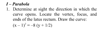 I- Parabola
1. Determine at sight the direction in which the
curve opens. Locate the vertex, focus, and
ends of the latus rectum. Draw the curve:
(x – 1) = -8 (y + 1/2)
