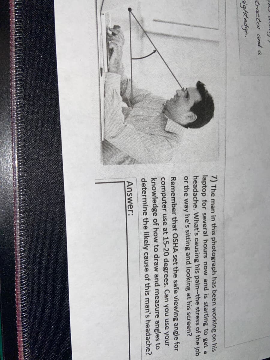 tractor and a
ightedge.
7) The man in this photograph has been working on his
laptop for several hours now and is starting to get a
headache. What's causing his pain-the stress of the job
or the way he's sitting and looking at his screen?
Remember that OSHA set the safe viewing angle for
computer use at 15-20 degrees. Can you use your
knowledge of how to draw and measure angles to
determine the likely cause of this man's headache?
Answer:

