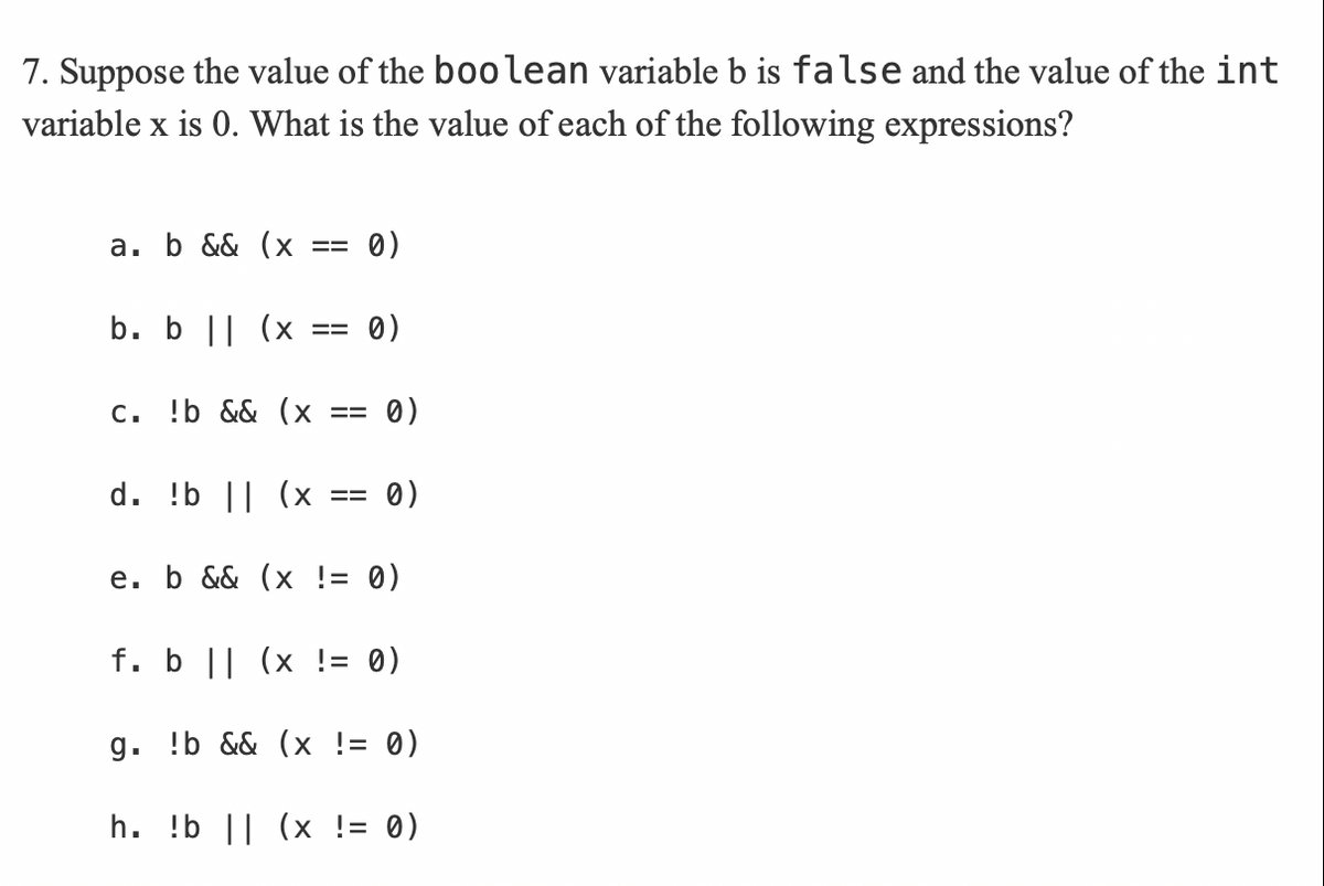 7. Suppose the value of the boolean variable b is false and the value of the int
variable x is 0. What is the value of each of the following expressions?
a. b && (x
0)
b. b || (x
0)
C. !b && (x
0)
d. !b || (х
0)
е. b && (x !3 0)
f. b || (x != 0)
g. !b && (x != 0)
h. !b || (x != 0)
