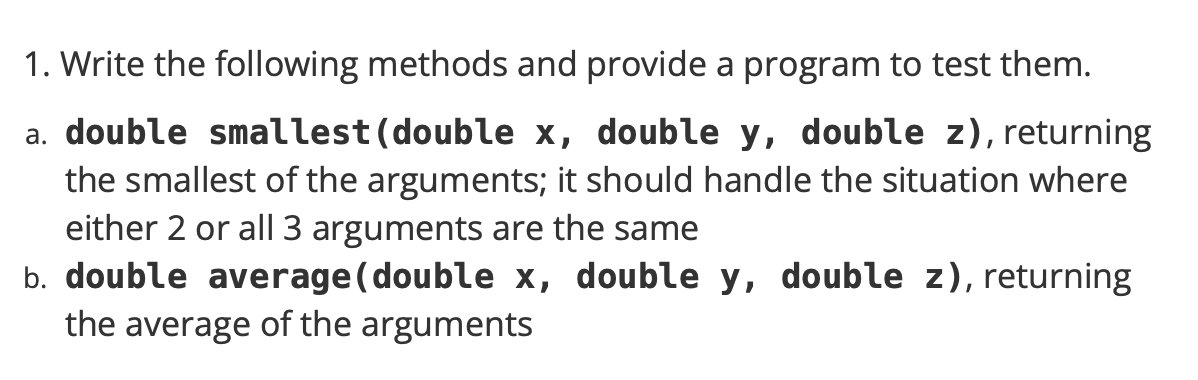 1. Write the following methods and provide a program to test them.
a. double smallest (double x, double y, double z), returning
the smallest of the arguments; it should handle the situation where
either 2 or all 3 arguments are the same
b. double average(double x, double y, double z), returning
the average of the arguments
