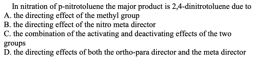 In nitration of p-nitrotoluene the major product is 2,4-dinitrotoluene due to
A. the directing effect of the methyl group
B. the directing effect of the nitro meta director
C. the combination of the activating and deactivating effects of the two
groups
D. the directing effects of both the ortho-para director and the meta director
