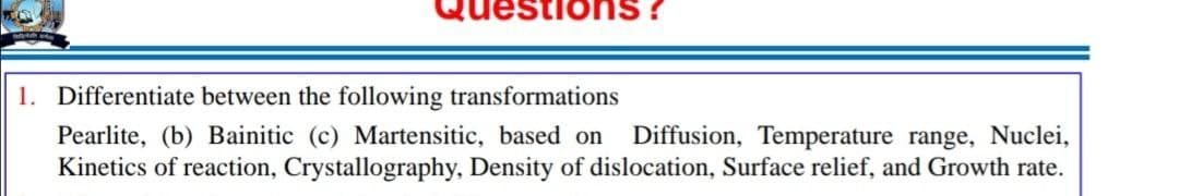 1. Differentiate between the following transformations
Diffusion, Temperature range, Nuclei,
Pearlite, (b) Bainitic (c) Martensitic, based on
Kinetics of reaction, Crystallography, Density of dislocation, Surface relief, and Growth rate.
