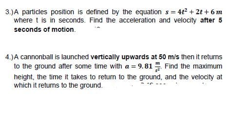 = 4t2 + 2t + 6 m
3.)A particles position is defined by the equation s =
where t is in seconds. Find the acceleration and velocity after 5
seconds of motion.
4.)A cannonball is launched vertically upwards at 50 m/s then it returns
to the ground after some time with a = 9.81 Find the maximum
height, the time it takes to return to the ground, and the velocity at
which it returns to the ground.
