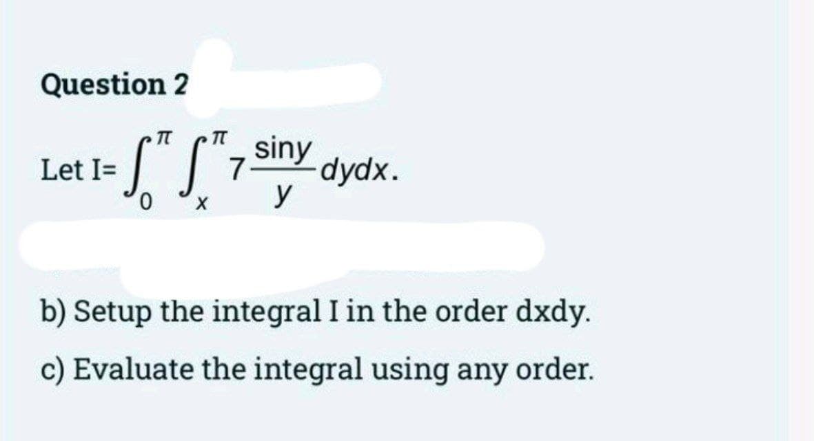 Question 2
Let I=
STST7 -dydx.
0
siny
y
b) Setup the integral I in the order dxdy.
c) Evaluate the integral using any order.