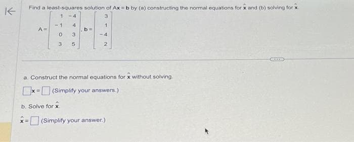 K
Find a least-squares solution of Ax=b by (a) constructing the normal equations for x and (b) solving for x
1
H
b=
5
2
A =
1 -4
-1
0
3
43
3
4
a. Construct the normal equations for x without solving.
x= (Simplify your answers.)
b. Solve for x
x=(Simplify your answer.)