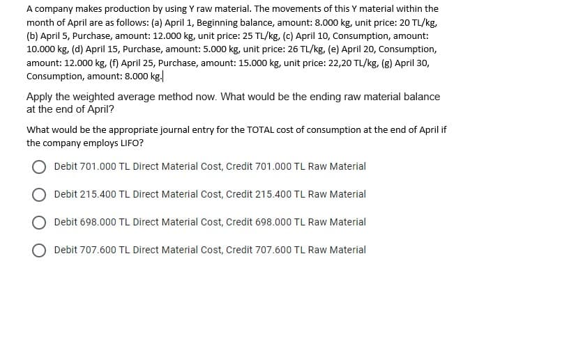 A company makes production by using Y raw material. The movements of this Y material within the
month of April are as follows: (a) April 1, Beginning balance, amount: 8.000 kg, unit price: 20 TL/kg,
(b) April 5, Purchase, amount: 12.000 kg, unit price: 25 TL/kg, (c) April 10, Consumption, amount:
10.000 kg, (d) April 15, Purchase, amount: 5.000 kg, unit price: 26 TL/kg, (e) April 20, Consumption,
amount: 12.000 kg, (f) April 25, Purchase, amount: 15.000 kg, unit price: 22,20 TL/kg, (g) April 30,
Consumption, amount: 8.000 kg.
Apply the weighted average method now. What would be the ending raw material balance
at the end of April?
What would be the appropriate journal entry for the TOTAL cost of consumption at the end of April if
the company employs LIFO?
Debit 701.000 TL Direct Material Cost, Credit 701.000 TL Raw Material
Debit 215.400 TL Direct Material Cost, Credit 215.400 TL Raw Material
Debit 698.000 TL Direct Material Cost, Credit 698.000 TL Raw Material
Debit 707.600 TL Direct Material Cost, Credit 707.600 TL Raw Material
