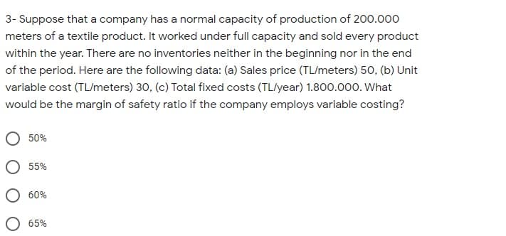 3- Suppose that a company has a normal capacity of production of 200.000
meters of a textile product. It worked under full capacity and sold every product
within the year. There are no inventories neither in the beginning nor in the end
of the period. Here are the following data: (a) Sales price (TL/meters) 50, (b) Unit
variable cost (TL/meters) 30, (c) Total fixed costs (TL/year) 1.800.000. What
would be the margin of safety ratio if the company employs variable costing?
50%
55%
60%
65%
