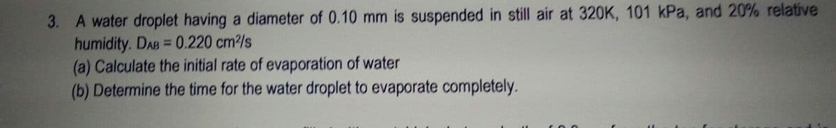 3. A water droplet having a diameter of 0.10 mm is suspended in still air at 320K, 101 kPa, and 20% relative
humidity. DAB= 0.220 cm2/s
(a) Calculate the initial rate of evaporation of water
(b) Determine the time for the water droplet to evaporate completely.
