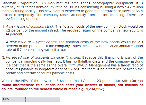Landman Corporation (LC) manufactures time series photographic equipment. It is
currently at its target debt-equity ratio of .80. It's considering building a new $42 million
manufacturing facility. This new plant is expected to generate aftertax cash flows of $5.4
million in perpetuity. The company raises all equity from outside financing. There are
three financing options:
1. A new issue of common stock. The flotation costs of the new common stock would be
7.2 percent of the amount raised. The required return on the company's new equity is
14 percent.
2. A new issue of 20-year bonds: The flotation costs of the new bonds would be 2.8
percent of the proceeds. If the company issues these new bonds at an annual coupon
rate of 5.7 percent, they will sell at par.
3. Increased use of accounts payable financing. Because this financing is part of the
company's ongoing daily business, it has no flotation costs and the company assigns
it a cost that is the same as the overall firm WACC. Management has a target ratio of
accounts payable to long-term debt of 15. Assume there is no difference between the
pretax and aftertax accounts payable costs.
What is the NPV of the new plant? Assume that LC has a 23 percent tax rate. (Do not
round Intermediate calculations and enter your answer in dollars, not millions of
dollars, rounded to the nearest whole number, e.g., 1,234,567.)
NPV