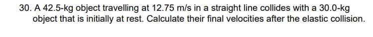 30. A 42.5-kg object travelling at 12.75 m/s in a straight line collides with a 30.0-kg
object that is initially at rest. Calculate their final velocities after the elastic collision.
