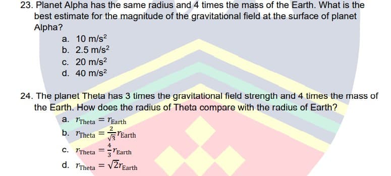 23. Planet Alpha has the same radius and 4 times the mass of the Earth. What is the
best estimate for the magnitude of the gravitational field at the surface of planet
Alpha?
a. 10 m/s?
b. 2.5 m/s?
c. 20 m/s?
d. 40 m/s?
24. The planet Theta has 3 times the gravitational field strength and 4 tirmes the mass of
the Earth. How does the radius of Theta compare with the radius of Earth?
a. rTheta = rEarth
2
b. rTheta = E"Earth
4
C. TTheta
=-TEarth
3
d. TTheta
VZrEarth
