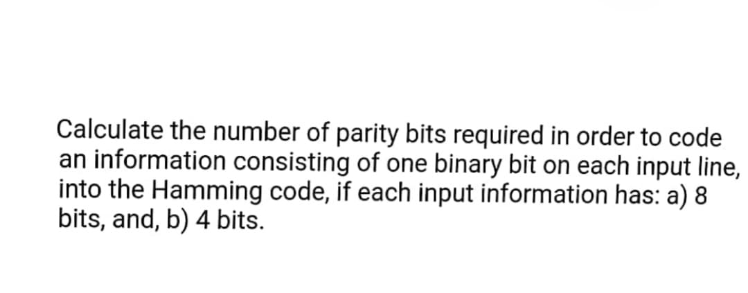 Calculate the number of parity bits required in order to code
an information consisting of one binary bit on each input line,
into the Hamming code, if each input information has: a) 8
bits, and, b) 4 bits.