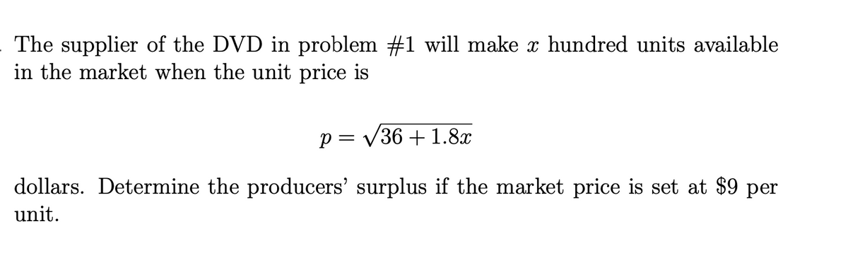 The supplier of the DVD in problem #1 will make x hundred units available
in the market when the unit price is
p = V36 + 1.8x
dollars. Determine the producers' surplus if the market price is set at $9 per
unit.
