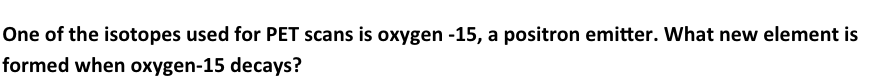 One of the isotopes used for PET scans is oxygen -15, a positron emitter. What new element is
formed when oxygen-15 decays?