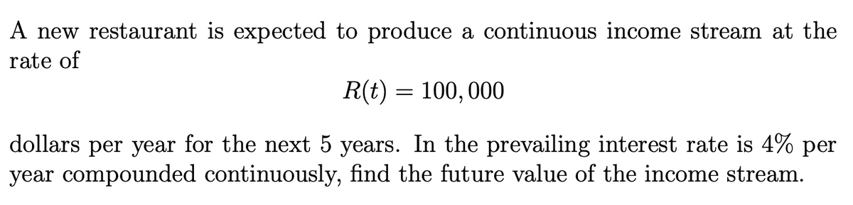 A new restaurant is expected to produce a continuous income stream at the
rate of
R(t) = 100, 000
dollars per year for the next 5 years. In the prevailing interest rate is 4% per
year compounded continuously, find the future value of the income stream.
