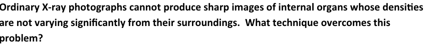 Ordinary X-ray photographs cannot produce sharp images of internal organs whose densities
are not varying significantly from their surroundings. What technique overcomes this
problem?