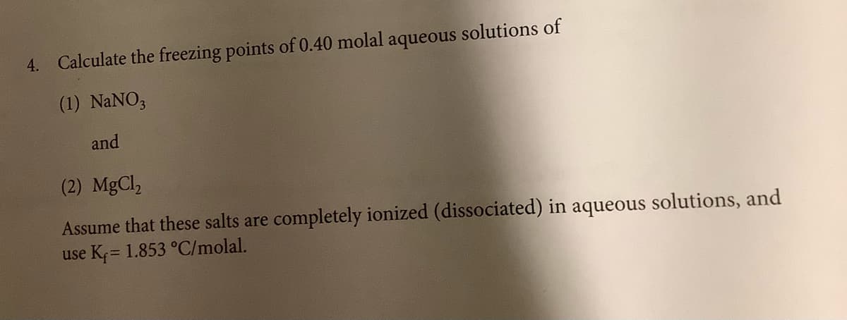 4. Calculate the freezing points of 0.40 molal aqueous solutions of
(1) NANO,
and
(2) MgCl,
Assume that these salts are completely ionized (dissociated) in aqueous solutions, and
use Kf= 1.853 °C/molal.
