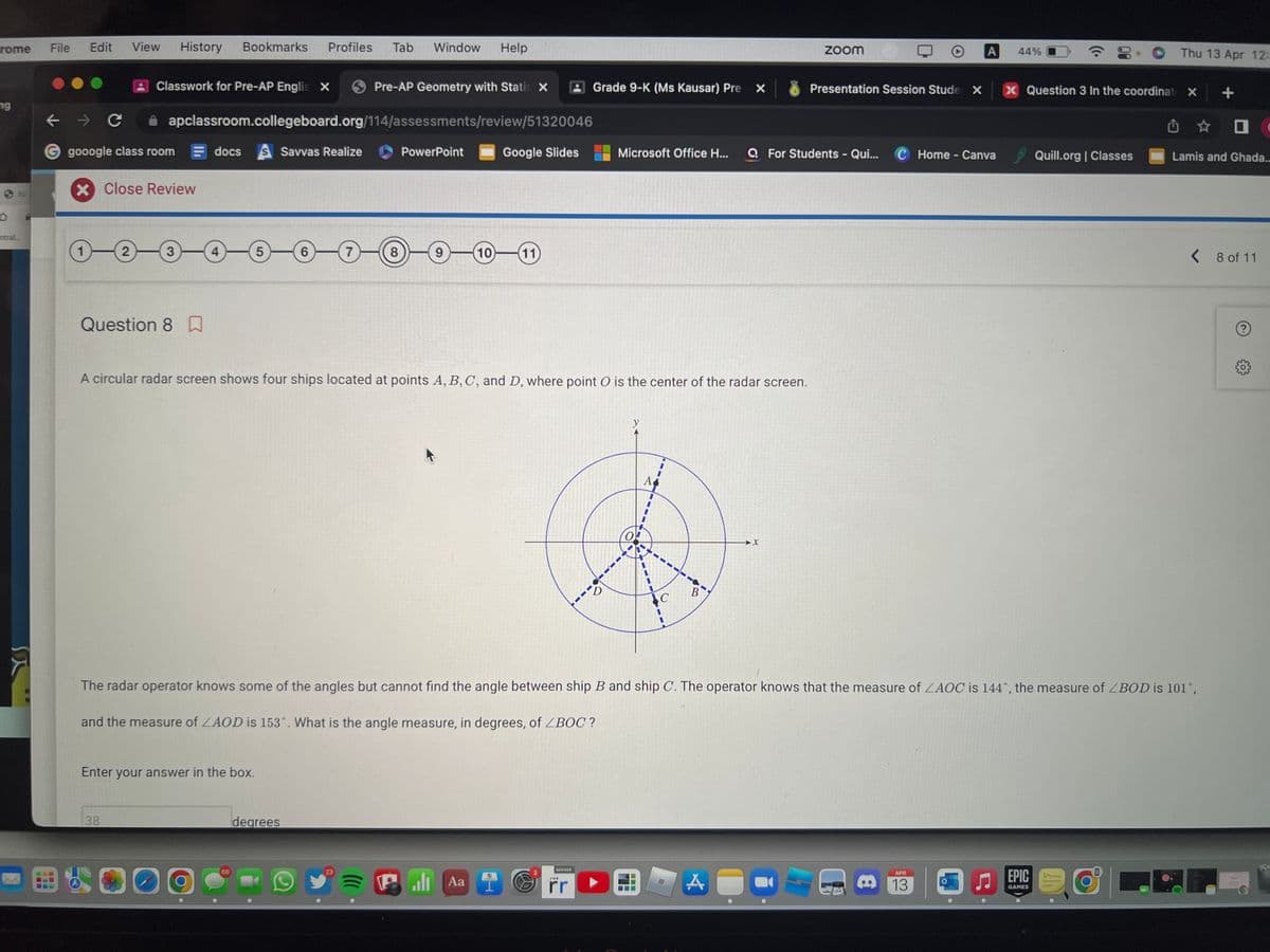 rome
ng
ntral...
File Edit View History Bookmarks
← → C
gooogle class room
1-
X Close Review
Classwork for Pre-AP Englis X
2
apclassroom.collegeboard.org/114/assessments/review/51320046
Question 8
38
-3 4
docs S Savvas Realize
Enter your answer in the box.
Profiles Tab Window Help
5
66
6
degrees
Pre-AP Geometry with Statis X
(7)
23
8
PowerPoint
9
A circular radar screen shows four ships located at points A, B, C, and D, where point O is the center of the radar screen.
Google Slides
10 11
PAa
H
Grade 9-K (Ms Kausar) Pre
SAVVAS
***
rr
Microsoft Office H...
D
A
MH
‒‒‒
B
The radar operator knows some of the angles but cannot find the angle between ship B and ship C. The operator knows that the measure of ZAOC is 144°, the measure of <BOD is 101°,
and the measure of ZAOD is 153°. What is the angle measure, in degrees, of ZBOC?
A
zoom
O
Presentation Session Stude X
QFor Students - Qui... C Home - Canva
▸ A 44%
8
APR
13
x Question 3 In the coordinat X +
Quill.org | Classes
Thu 13 Apr 12:
EPIC W
GAMES
0
Lamis and Ghada...
< 8 of 11
?