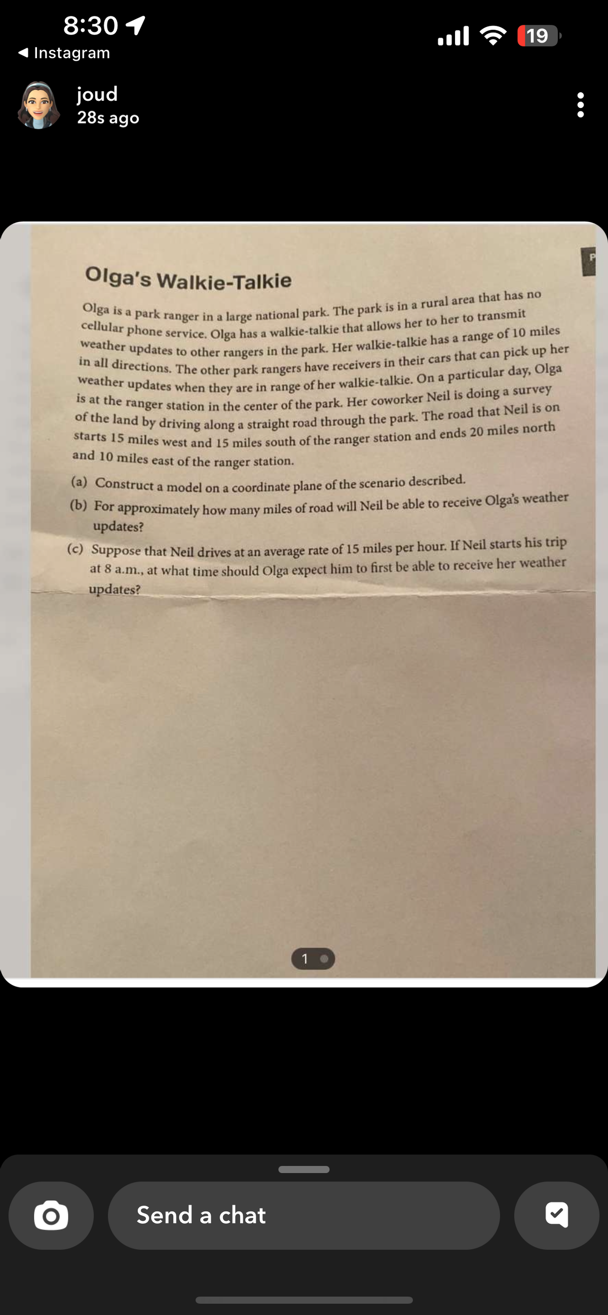 8:30 1
Instagram
joud
28s ago
....
Olga's Walkie-Talkie
Olga is a park ranger in a large national park. The park is in a rural area that has no
cellular phone service. Olga has a walkie-talkie that allows her to her to transmit
weather updates to other rangers in the park. Her walkie-talkie has a range of 10 miles
in all directions. The other park rangers have receivers in their cars that can pick up her
weather updates when they are in range of her walkie-talkie. On a particular day, Olga
is at the ranger station in the center of the park. Her coworker Neil is doing a survey
of the land by driving along a straight road through the park. The road that Neil is on
starts 15 miles west and 15 miles south of the ranger station and ends 20 miles north
and 10 miles east of the
ranger
station.
(a) Construct a model on a coordinate plane of the scenario described.
(b) For approximately how many miles of road will Neil be able to receive Olga's weather
updates?
Send a chat
19
(c) Suppose that Neil drives at an average rate of 15 miles per hour. If Neil starts his trip
at 8 a.m., at what time should Olga expect him to first be able to receive her weather
updates?
1
