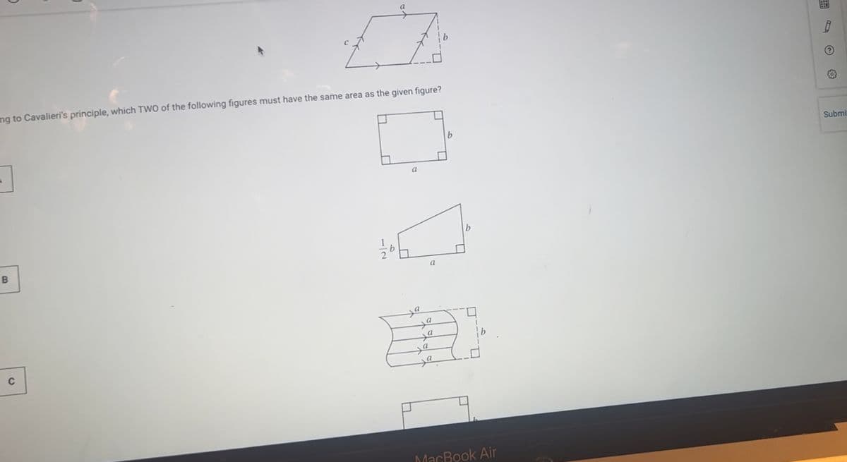 ng to Cavalieri's principle, which TWO of the following figures must have the same area as the given figure?
3
B
C
a
ya
a
a
a
a
b
MacBook Air
O
Submi