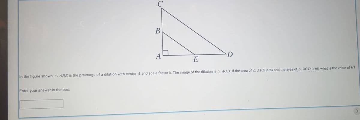 B
In the figure shown, A ABE is the preimage of a dilation with center A and scale factor k. The image of the dilation is A ACD. If the area of A ABE is 24 and the area of A ACD is 96, what is the value of k?
Enter your answer in the box.