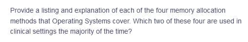 Provide a listing and explanation of each of the four memory allocation
methods that Operating Systems cover. Which two of these four are used in
clinical settings the majority of the time?