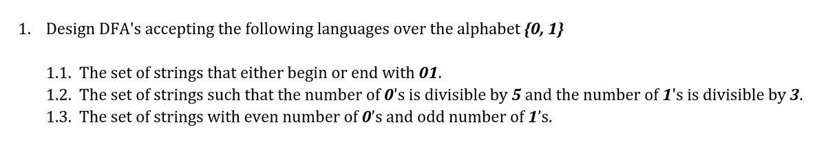 1. Design DFA's accepting the following languages over the alphabet {0, 1}
1.1. The set of strings that either begin or end with 01.
1.2. The set of strings such that the number of 0's is divisible by 5 and the number of 1's is divisible by 3.
1.3. The set of strings with even number of O's and odd number of 1's.
