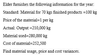 Elder furnishes the following information for the year:
Standard: Material for 70 kgs finished products =100 kg
Price of the material=1 per kg
Actual: Output =210,000 kg
Material used=280,000 kg
Cost of material=252,500
Find material usage, price and cost variances.
