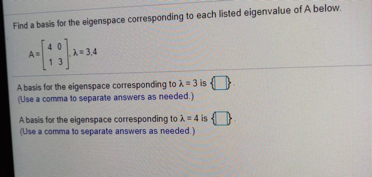 Find a basis for the eigenspace corresponding to each listed eigenvalue of A below,
40
A=
A-3,4
13
A basis for the eigenspace corresponding to À = 3 is }
(Use a comma to separate answers as needed.)
A basis for the eigenspace corresponding to A = 4 is
(Use a comma to separate answers as needed.)
