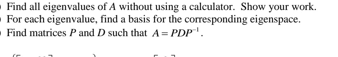 O Find all eigenvalues of A without using a calculator. Show your work.
• For each eigenvalue, find a basis for the corresponding eigenspace.
O Find matrices P and D such that A= PDP.
