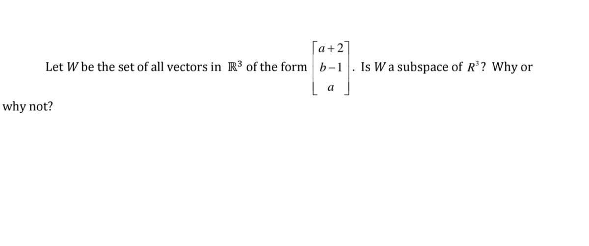 [a+2]
Let W be the set of all vectors in R³ of the form b-1
Is W a subspace of R ? Why or
a
why not?
