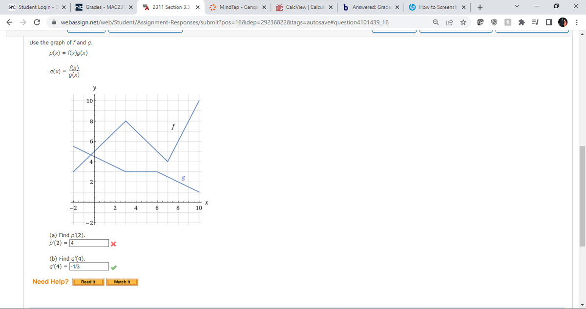 SPC Student Login - CX
Grades - MAC23 X W 2311 Section 3.3 x
MindTap - Cenga X
CalcView | Calculi x b Answered: Grade X
←
C
webassign.net/web/Student/Assignment-Responses/submit?pos=16&dep=29236822&tags=autosave#question4101439_16
Use the graph of f and g.
p(x) = f(x)g(x)
f(x)
q(x) =
f
-2
(a) Find p'(2).
p'(2)=4
(b) Find q'(4).
q'(4) = -1/3
Need Help?
y
10
8
6
4
Read It
2
X
Watch It
4
6
8
8
10
X
How to Screensho X
Q
☆
+
: