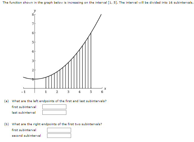 The function shown in the graph below is increasing on the interval [1, 5]. The interval will be divided into 16 subintervals.
y
-1
8r
7
6
5
4
3
2
X
1 2 3 4 5 6
(a) What are the left endpoints of the first and last subintervals?
first subinterval
last subinterval
(b) What are the right endpoints of the first two subintervals?
first subinterval
second subinterval