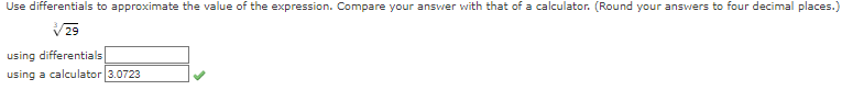 ### Using Differentials to Approximate Values

In this exercise, we will use differentials to approximate the value of the given expression and then compare our estimate with the result obtained from a calculator. The goal is to round our answers to four decimal places for consistency and accuracy.

#### Given Expression
\( \sqrt{29} \)

#### Steps

1. **Approximation using Differentials**: 
   - We first approximate the value of the expression using differentials. This involves calculus techniques like linear approximation.
   - Enter the result in the provided input box under the label "using differentials."

2. **Calculator Value**:
   - Calculate the exact value using a calculator.
   - For \( \sqrt{29} \), the calculator provides the value as 3.0723.

#### Comparison
Compare the approximated value with the calculator's value. Here's the provided data for reference:

- **using differentials**: [Student fills in this value]
- **using a calculator**: 3.0723 ✔

By conducting this exercise, you will better understand the accuracy of differential approximations and their practical use in calculus.